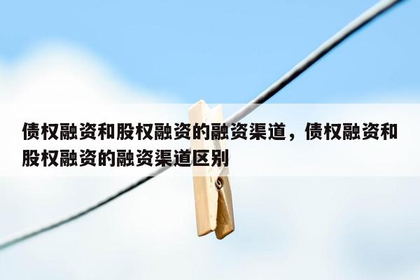 债权融资和股权融资的融资渠道，债权融资和股权融资的融资渠道区别