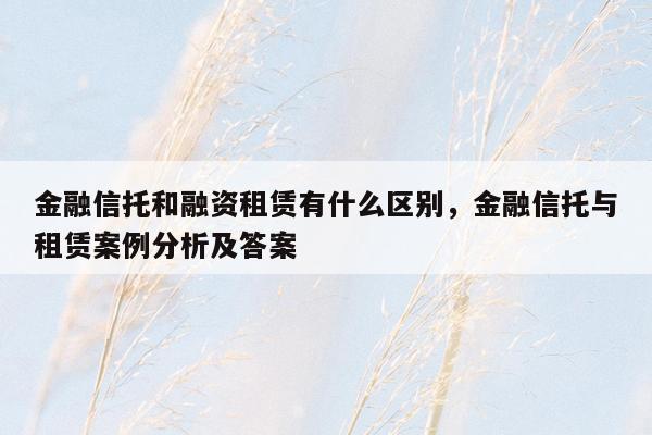 金融信托和融资租赁有什么区别，金融信托与租赁案例分析及答案