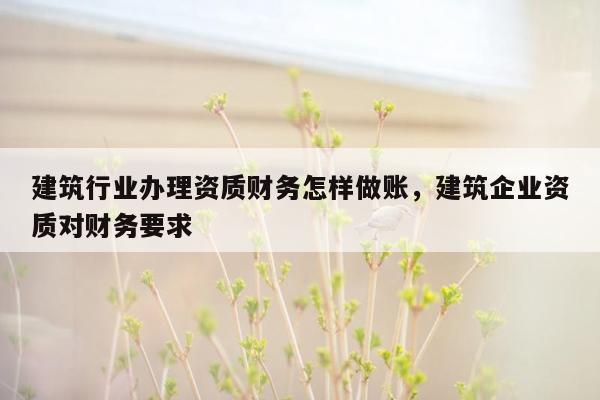 建筑行业办理资质财务怎样做账，建筑企业资质对财务要求