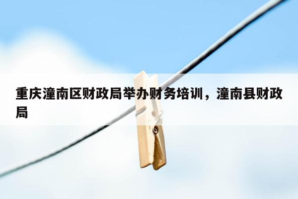 重庆潼南区财政局举办财务培训，潼南县财政局