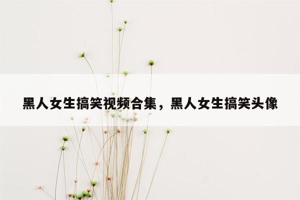 黑人女生搞笑视频合集，黑人女生搞笑头像