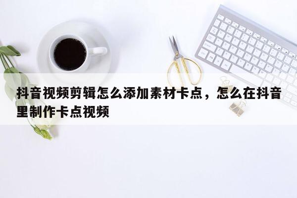 抖音视频剪辑怎么添加素材卡点，怎么在抖音里制作卡点视频