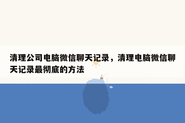 清理公司电脑微信聊天记录，清理电脑微信聊天记录最彻底的方法