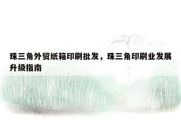 珠三角外贸纸箱印刷批发，珠三角印刷业发展升级指南