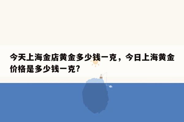 今天上海金店黄金多少钱一克，今日上海黄金价格是多少钱一克?