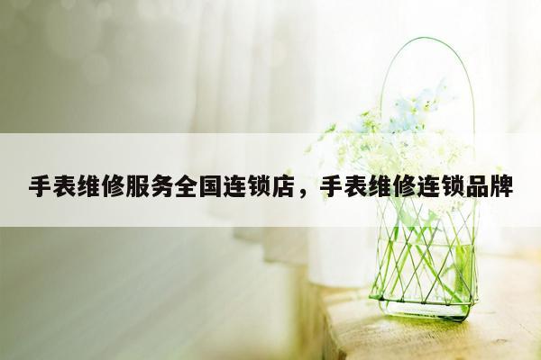 手表维修服务全国连锁店，手表维修连锁品牌