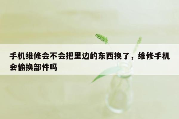 手机维修会不会把里边的东西换了，维修手机会偷换部件吗