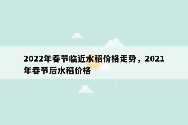 2022年春节临近水稻价格走势，2021年春节后水稻价格