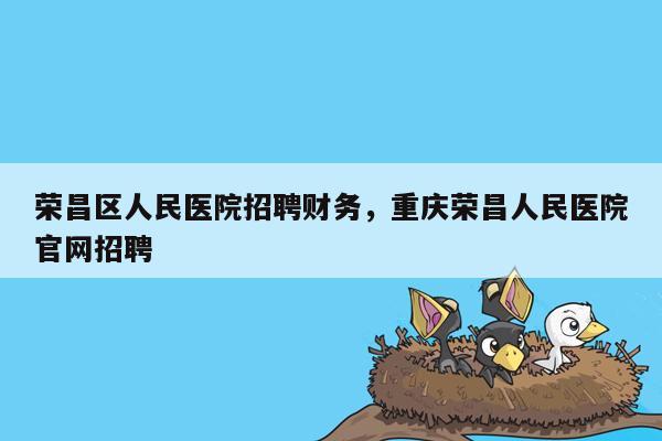 荣昌区人民医院招聘财务，重庆荣昌人民医院官网招聘