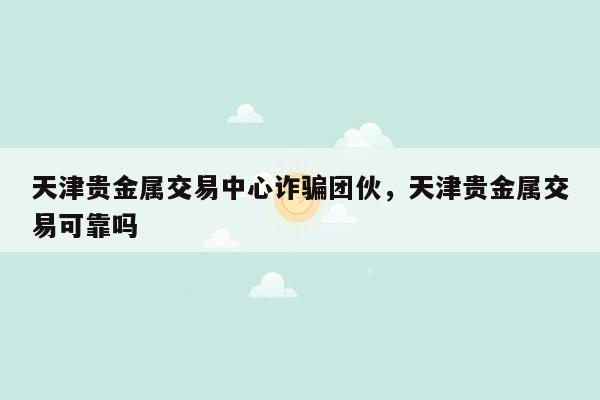 天津贵金属交易中心诈骗团伙，天津贵金属交易可靠吗