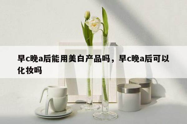 早c晚a后能用美白产品吗，早c晚a后可以化妆吗