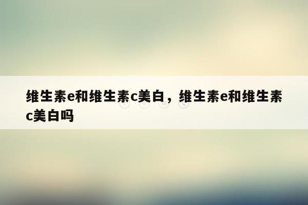 维生素e和维生素c美白，维生素e和维生素c美白吗