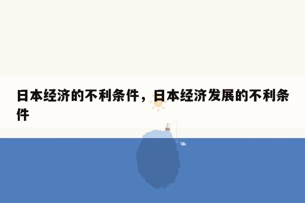 日本经济的不利条件，日本经济发展的不利条件