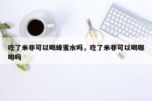 吃了米非可以喝蜂蜜水吗，吃了米非可以喝咖啡吗