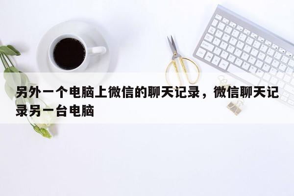 另外一个电脑上微信的聊天记录，微信聊天记录另一台电脑