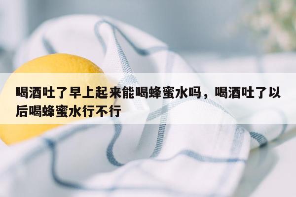 喝酒吐了早上起来能喝蜂蜜水吗，喝酒吐了以后喝蜂蜜水行不行