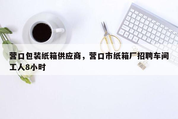 营口包装纸箱供应商，营口市纸箱厂招聘车间工人8小时