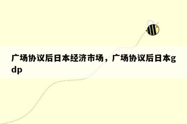 广场协议后日本经济市场，广场协议后日本gdp