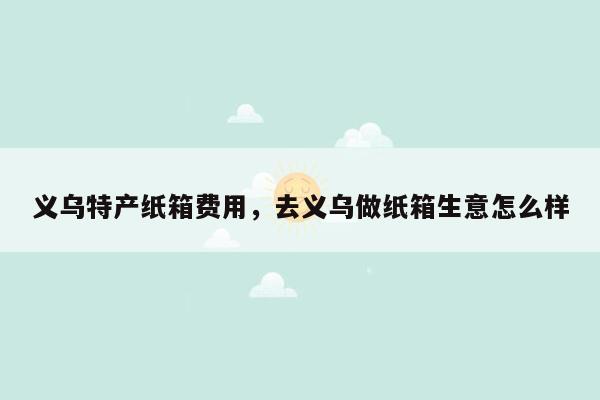 义乌特产纸箱费用，去义乌做纸箱生意怎么样