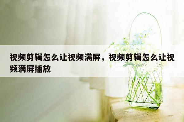 视频剪辑怎么让视频满屏，视频剪辑怎么让视频满屏播放