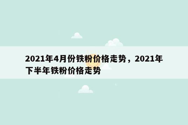 2021年4月份铁粉价格走势，2021年下半年铁粉价格走势