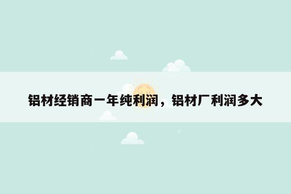 铝材经销商一年纯利润，铝材厂利润多大