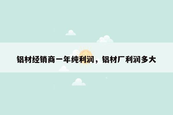 铝材经销商一年纯利润，铝材厂利润多大