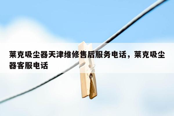 莱克吸尘器天津维修售后服务电话，莱克吸尘器客服电话