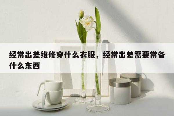 经常出差维修穿什么衣服，经常出差需要常备什么东西