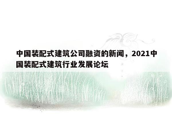 中国装配式建筑公司融资的新闻，2021中国装配式建筑行业发展论坛