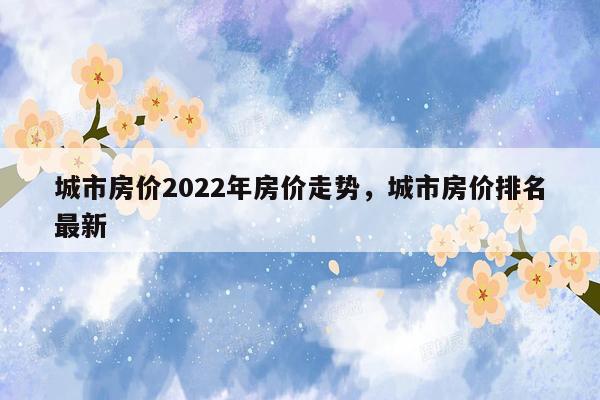 城市房价2022年房价走势，城市房价排名最新