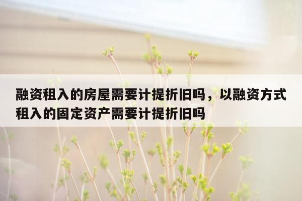 融资租入的房屋需要计提折旧吗，以融资方式租入的固定资产需要计提折旧吗