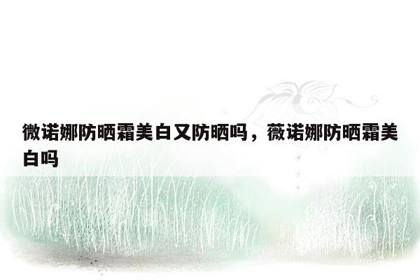 微诺娜防晒霜美白又防晒吗，薇诺娜防晒霜美白吗