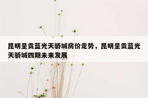 昆明呈贡蓝光天骄城房价走势，昆明呈贡蓝光天骄城四期未来发展