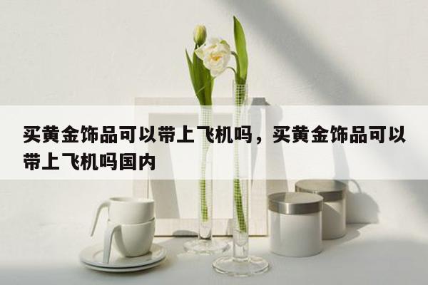 买黄金饰品可以带上飞机吗，买黄金饰品可以带上飞机吗国内