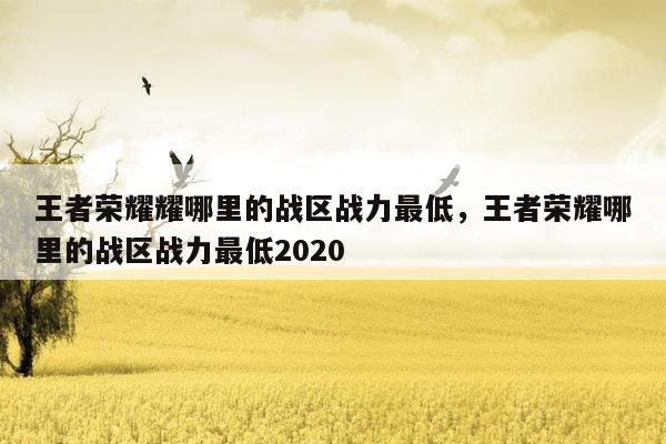 王者荣耀耀哪里的战区战力最低，王者荣耀哪里的战区战力最低2020