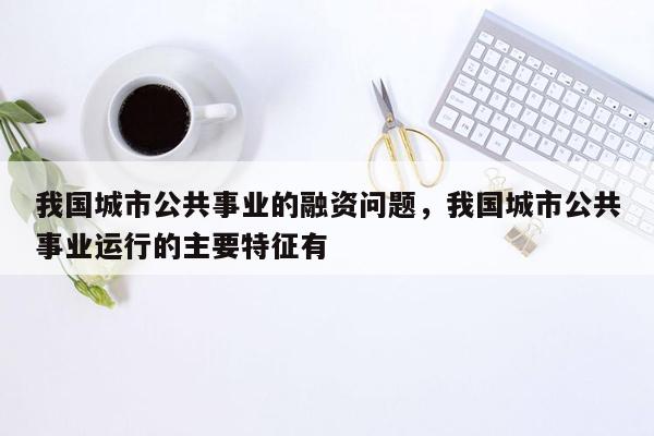 我国城市公共事业的融资问题，我国城市公共事业运行的主要特征有