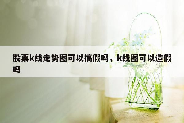 股票k线走势图可以搞假吗，k线图可以造假吗