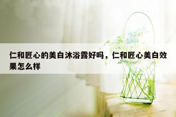 仁和匠心的美白沐浴露好吗，仁和匠心美白效果怎么样