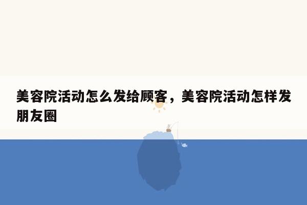 美容院活动怎么发给顾客，美容院活动怎样发朋友圈