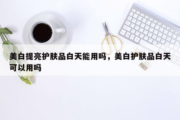 美白提亮护肤品白天能用吗，美白护肤品白天可以用吗