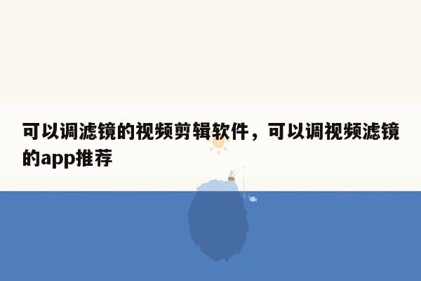 可以调滤镜的视频剪辑软件，可以调视频滤镜的app推荐