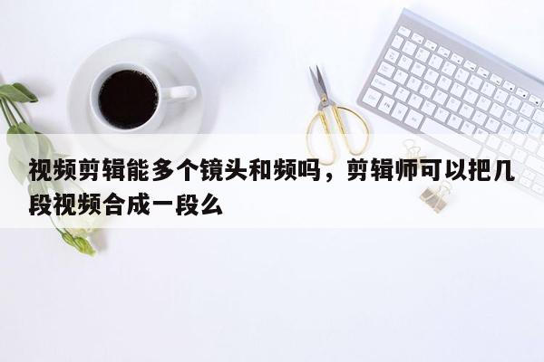 视频剪辑能多个镜头和频吗，剪辑师可以把几段视频合成一段么