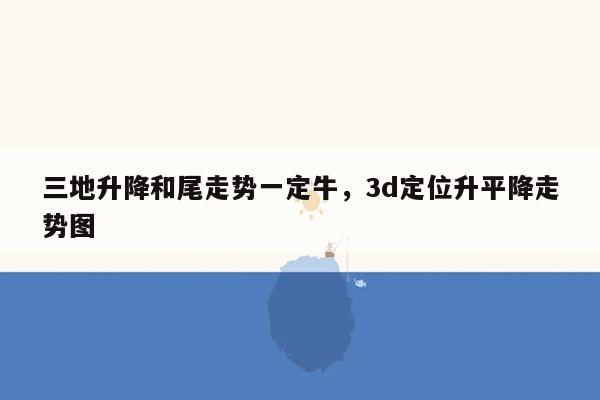 三地升降和尾走势一定牛，3d定位升平降走势图