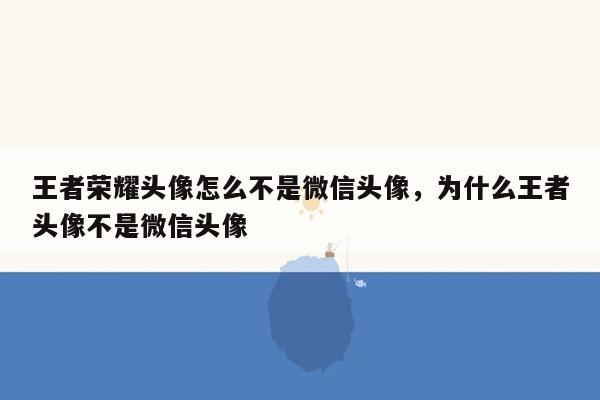王者荣耀头像怎么不是微信头像，为什么王者头像不是微信头像