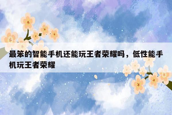 最笨的智能手机还能玩王者荣耀吗，低性能手机玩王者荣耀