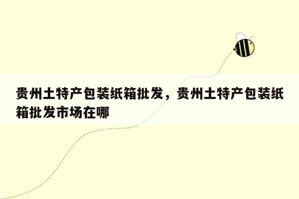 贵州土特产包装纸箱批发，贵州土特产包装纸箱批发市场在哪