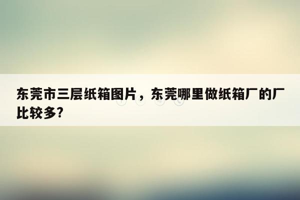 东莞市三层纸箱图片，东莞哪里做纸箱厂的厂比较多?