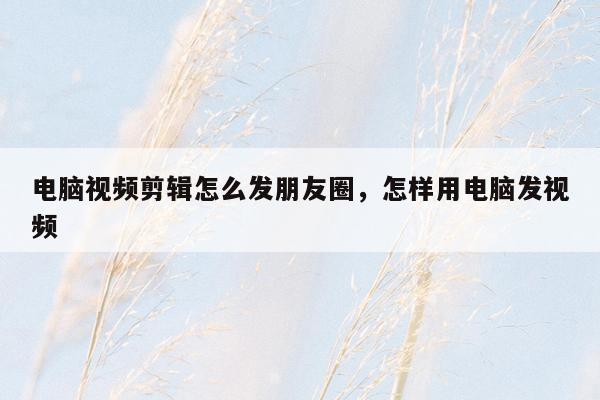 电脑视频剪辑怎么发朋友圈，怎样用电脑发视频