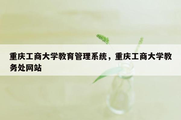 重庆工商大学教育管理系统，重庆工商大学教务处网站